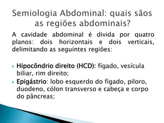 A cavidade abdominal é divida por quatro
planos: dois horizontais e dois verticais,
delimitando as seguintes regiões:
 Hipocôndrio direito (HCD): fígado, vesícula
biliar, rim direito;
 Epigástrio: lobo esquerdo do fígado, piloro,
duodeno, cólon transverso e cabeça e corpo
do pâncreas;
 