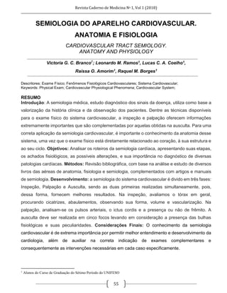 Revista Caderno de Medicina No 1, Vol 1 (2018)
55
SEMIOLOGIA DO APARELHO CARDIOVASCULAR.
ANATOMIA E FISIOLOGIA
CARDIOVASCULAR TRACT SEMIOLOGY.
ANATOMY AND PHYSIOLOGY
Victoria G. C. Branco1
; Leonardo M. Ramos1, Lucas C. A. Coelho1,
Raíssa O. Amorim1, Raquel M. Borges1
Descritores: Exame Físico; Fenômenos Fisiológicos Cardiovasculares; Sistema Cardiovascular;
Keywords: Physical Exam; Cardiovascular Physiological Phenomena; Cardiovascular System;
RESUMO
Introdução: A semiologia médica, estudo diagnóstico dos sinais da doença, utiliza como base a
valorização da história clínica e da observação dos pacientes. Dentre as técnicas disponíveis
para o exame físico do sistema cardiovascular, a inspeção e palpação oferecem informações
extremamente importantes que são complementadas por aquelas obtidas na ausculta. Para uma
correta aplicação da semiologia cardiovascular, é importante o conhecimento da anatomia desse
sistema, uma vez que o exame físico está diretamente relacionado ao coração, à sua estrutura e
ao seu ciclo. Objetivos: Analisar os roteiros da semiologia cardíaca, apresentando suas etapas,
os achados fisiológicos, as possíveis alterações, e sua importância no diagnóstico de diversas
patologias cardíacas. Métodos: Revisão bibliográfica, com base na análise e estudo de diversos
livros das aéreas de anatomia, fisiologia e semiologia, complementados com artigos e manuais
de semiologia. Desenvolvimento: a semiologia do sistema cardiovascular é divido em três fases:
Inspeção, Palpação e Ausculta, sendo as duas primeiras realizadas simultaneamente, pois,
dessa forma, fornecem melhores resultados. Na inspeção, avaliamos o tórax em geral,
procurando cicatrizes, abaulamentos, observando sua forma, volume e vascularização. Na
palpação, analisam-se os pulsos arteriais, o ictus cordis e a presença ou não de frêmito. A
ausculta deve ser realizada em cinco focos levando em consideração a presença das bulhas
fisiológicas e suas peculiaridades. Considerações Finais: O conhecimento da semiologia
cardiovascular é de extrema importância por permitir melhor entendimento e desenvolvimento da
cardiologia, além de auxiliar na correta indicação de exames complementares e
consequentemente as intervenções necessárias em cada caso especificamente.
1
Alunos do Curso de Graduação do Sétimo Período do UNIFESO
 