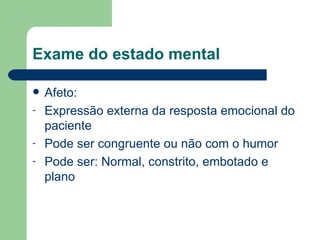 Exame do estado mental Afeto: Expressão externa da resposta emocional do paciente Pode ser congruente ou não com o humor Pode ser: Normal, constrito, embotado e plano 