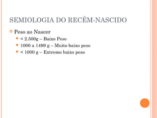 SEMIOLOGIA DO RECÉM-NASCIDO
 Peso ao Nascer
 < 2.500g – Baixo Peso
 1000 a 1499 g – Muito baixo peso
 < 1000 g – Extremo baixo peso
 