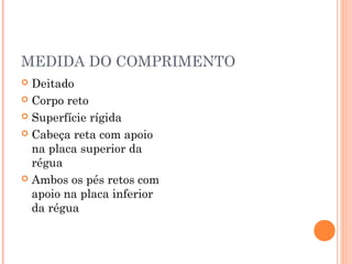 MEDIDA DO COMPRIMENTO
 Deitado
 Corpo reto
 Superfície rígida
 Cabeça reta com apoio
na placa superior da
régua
 Ambos os pés retos com
apoio na placa inferior
da régua
 
