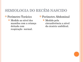 SEMIOLOGIA DO RECÉM-NASCIDO
 Perímetro Torácico
 Medido ao nível dos
mamilos com a criança
deitada com
respiração normal.
 Perímetro Abdominal
 Medido pela
circunferência a nível
da cicatriz umbilical.
 
