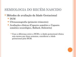 SEMIOLOGIA DO RECÉM-NASCIDO
 Métodos de avaliação da Idade Gestacional
 DUM
 Ultrassonografia (primeiro trimestre)
 Avaliações clínicas (Capurro somático e Capurro
somático neurológico, Ballard, Dubowitz)
 Caso a diferença entre a DUM e a idade gestacional clínica
seja menos que duas semanas, considerar a idade
gestacional pela DUM.
 