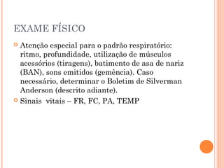 EXAME FÍSICO
 Atenção especial para o padrão respiratório:
ritmo, profundidade, utilização de músculos
acessórios (tiragens), batimento de asa de nariz
(BAN), sons emitidos (gemência). Caso
necessário, determinar o Boletim de Silverman
Anderson (descrito adiante).
 Sinais vitais – FR, FC, PA, TEMP
 
