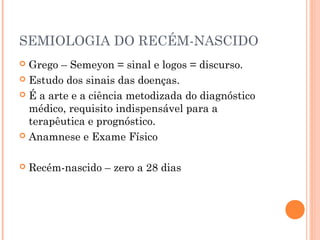 SEMIOLOGIA DO RECÉM-NASCIDO
 Grego – Semeyon = sinal e logos = discurso.
 Estudo dos sinais das doenças.
 É a arte e a ciência metodizada do diagnóstico
médico, requisito indispensável para a
terapêutica e prognóstico.
 Anamnese e Exame Físico
 Recém-nascido – zero a 28 dias
 