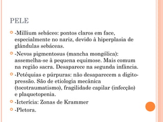 PELE
 -Millium sebáceo: pontos claros em face,
especialmente no nariz, devido à hiperplasia de
glândulas sebáceas.
 -Nevos pigmentosus (mancha mongólica):
assemelha-se à pequena equimose. Mais comum
na região sacra. Desaparece na segunda infância.
 -Petéquias e púrpuras: não desaparecem a digito-
pressão. São de etiologia mecânica
(tocotraumatismo), fragilidade capilar (infecção)
e plaquetopenia.
 -Icterícia: Zonas de Krammer
 -Pletora.
 
