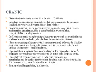 CRÂNIO
 Circunferência varia entre 32 e 36 cm. – Gráficos.
 Simetria do crânio, na palpação se há cavalgamento de suturas
(sagital, coronárias, bregmáticas e lambdóide)
 Craniossinostose: fechamento precoce das suturas cranianas →
assimetrias cranianas. São a escafocefalia, turricefalia,
braquicefalia e a plagiocefalia.
 Cefalohematoma: coleção sanguínea sub-periostal, de consistência
endurecida, delimitada pelas linhas de suturas cranianas.
 -Bossa serossanguínea (ou caput succedaneum): coleção de líquido
e sangue no subcutâneo, não respeitam as linhas de sutura, de
limites imprecisos, cacifo positivo.
 -Craniotabes: diminuição da consistência dos ossos do crânio. À
palpação assemelha-se a compressão de uma bola de ping-pong.
 -Encefalocele: Tumoração sob a pele que representa a
exteriorização de tecido nervoso por defeitos nas linhas de sutura
dos ossos crânio, com dimensões variáveis.
 Fontanelas: Bregmática, lambdóide.
 