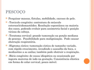 PESCOÇO
 Pesquisar massas, fístulas, mobilidade, excesso de pele.
 -Torcicolo congênito: contratura do músculo
esternocleidomastóideo. Resolução espontânea na maioria
dos casos, podendo evoluir para assimetria facial e posição
viciosa da cabeça.
 -Teratoma cervical: grande tumoração na porção mediana
do pescoço. Possibilidade para malignização. Pode causar
obstrução respiratória.
 -Higroma cístico: tumoração cística de tamanho variado,
com rápido crescimento, invadindo o assoalho da boca, o
mediastino a as axilas; também pode obstruir a respiração.
 -Bócio congênito: de causa idiopática ou ocasionada por
ingesta materna de iodo na gestação. Consistência elástica
em forma de colar cervical, pouco móvel.
 