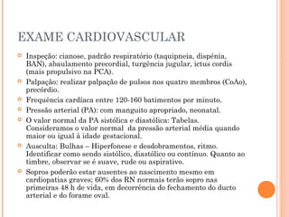 EXAME CARDIOVASCULAR
 Inspeção: cianose, padrão respiratório (taquipneia, dispénia,
BAN), abaulamento precordial, turgência jugular, ictus cordis
(mais propulsivo na PCA). 
 Palpação: realizar palpação de pulsos nos quatro membros (CoAo),
precórdio.
 Frequência cardíaca entre 120-160 batimentos por minuto.
 Pressão arterial (PA): com manguito apropriado, neonatal.
 O valor normal da PA sistólica e diastólica: Tabelas.
Consideramos o valor normal da pressão arterial média quando
maior ou igual à idade gestacional.
 Ausculta: Bulhas – Hiperfonese e desdobramentos, ritmo.
Identificar como sendo sistólico, diastólico ou contínuo. Quanto ao
timbre, observar se é suave, rude ou aspirativo.
 Sopros poderão estar ausentes ao nascimento mesmo em
cardiopatias graves; 60% dos RN normais terão sopro nas
primeiras 48 h de vida, em decorrência do fechamento do ducto
arterial e do forame oval.
 