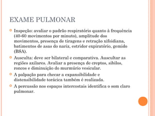 EXAME PULMONAR
 Inspeção: avaliar o padrão respiratório quanto à frequência
(40-60 movimentos por minuto), amplitude dos
movimentos, presença de tiragens e retração xifoidiana,
batimentos de asas do nariz, estridor expiratório, gemido
(BSA).
 Ausculta: deve ser bilateral e comparativa. Auscultar as
regiões axilares. Avaliar a presença de creptos, sibilos,
roncos e diminuição do murmúrio vesicular.
 A palpação para checar a expansibilidade e
distensibilidade torácica também é realizada.
 A percussão nos espaços intercostais identifica o som claro
pulmonar.
 