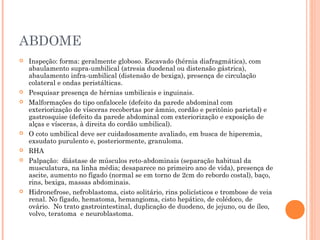 ABDOME
 Inspeção: forma: geralmente globoso. Escavado (hérnia diafragmática), com
abaulamento supra-umbilical (atresia duodenal ou distensão gástrica),
abaulamento infra-umbilical (distensão de bexiga), presença de circulação
colateral e ondas peristálticas.
 Pesquisar presença de hérnias umbilicais e inguinais.
 Malformações do tipo onfalocele (defeito da parede abdominal com
exteriorização de vísceras recobertas por âmnio, cordão e peritônio parietal) e
gastrosquise (defeito da parede abdominal com exteriorização e exposição de
alças e vísceras, à direita do cordão umbilical).
 O coto umbilical deve ser cuidadosamente avaliado, em busca de hiperemia,
exsudato purulento e, posteriormente, granuloma.
 RHA
 Palpação: diástase de músculos reto-abdominais (separação habitual da
musculatura, na linha média; desaparece no primeiro ano de vida), presença de
ascite, aumento no fígado (normal se em torno de 2cm do rebordo costal), baço,
rins, bexiga, massas abdominais.
 Hidronefrose, nefroblastoma, cisto solitário, rins policísticos e trombose de veia
renal. No fígado, hematoma, hemangioma, cisto hepático, de colédoco, de
ovário. No trato gastrointestinal, duplicação de duodeno, de jejuno, ou de íleo,
volvo, teratoma e neuroblastoma.
 