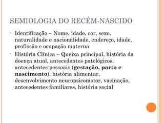 SEMIOLOGIA DO RECÉM-NASCIDO
• Identificação – Nome, idade, cor, sexo,
naturalidade e nacionalidade, endereço, idade,
profissão e ocupação materna.
• História Clínica – Queixa principal, história da
doença atual, antecedentes patológicos,
antecedentes pessoais (gestação, parto e
nascimento), história alimentar,
desenvolvimento neuropsicomotor, vacinação,
antecedentes familiares, história social
 