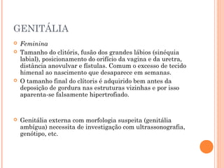 GENITÁLIA
 Feminina
 Tamanho do clitóris, fusão dos grandes lábios (sinéquia
labial), posicionamento do orifício da vagina e da uretra,
distância anovulvar e fístulas. Comum o excesso de tecido
himenal ao nascimento que desaparece em semanas.
 O tamanho final do clítoris é adquirido bem antes da
deposição de gordura nas estruturas vizinhas e por isso
aparenta-se falsamente hipertrofiado.
 Genitália externa com morfologia suspeita (genitália
ambígua) necessita de investigação com ultrassonografia,
genótipo, etc.
 
 