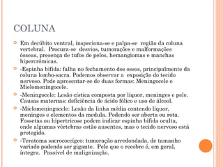 COLUNA
 Em decúbito ventral, inspeciona-se e palpa-se região da coluna
vertebral. Procura-se desvios, tumorações e malformações
ósseas, presença de tufos de pelos, hemangiomas e manchas
hipercrômicas.
 -Espinha bífida: falha no fechamento dos ossos, principalmente da
coluna lombo-sacra. Podemos observar a exposição do tecido
nervoso. Pode apresentar-se de duas formas: Meningocele e
Mielomeningocele.
 -Meningocele: Lesão cística composta por líquor, meninges e pele.
Causas maternas: deficiência de ácido fólico e uso de álcool.
 -Mielomeningocele: Lesão da linha média contendo líquor,
meninges e elementos da medula. Podendo ser aberta ou rota.
Fossetas ou hipertricose podem indicar espinha bífida oculta,
onde algumas vértebras estão ausentes, mas o tecido nervoso está
protegido.
 -Teratoma sacrococcígeo: tumoração arredondada, de tamanho
variado podendo ser gigante. Pele que o recobre é, em geral,
íntegra. Passível de malignização.
 