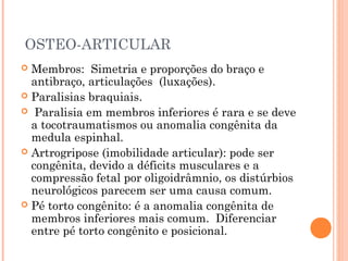 OSTEO-ARTICULAR
 Membros: Simetria e proporções do braço e
antibraço, articulações (luxações).
 Paralisias braquiais.
 Paralisia em membros inferiores é rara e se deve
a tocotraumatismos ou anomalia congênita da
medula espinhal.
 Artrogripose (imobilidade articular): pode ser
congênita, devido a déficits musculares e a
compressão fetal por oligoidrâmnio, os distúrbios
neurológicos parecem ser uma causa comum.
 Pé torto congênito: é a anomalia congênita de
membros inferiores mais comum. Diferenciar
entre pé torto congênito e posicional. 
 