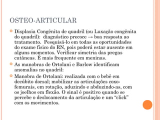 OSTEO-ARTICULAR
 Displasia Congênita de quadril (ou Luxação congênita
do quadril): diagnóstico precoce → boa resposta ao
tratamento. Pesquisá-lo em todas as oportunidades
do exame físico do RN, pois poderá estar ausente em
alguns momentos. Verificar simetria das pregas
cutâneas. É mais frequente em meninas.
 As manobras de Ortolani e Barlow identificam
anomalias no quadril:
 Manobra de Ortolani: realizada com o bebê em
decúbito dorsal; mobilizar as articulações coxo-
femurais, em rotação, aduzindo e abduzindo-as, com
os joelhos em flexão. O sinal é positivo quando se
percebe o deslocamento da articulação e um “click”
com os movimentos.
 