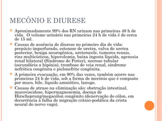 MECÔNIO E DIURESE
 Aproximadamente 99% dos RN urinam nas primeiras 48 h de
vida. O volume urinário nas primeiras 24 h de vida é de cerca
de 15 ml.
 Causas de ausência de diurese no primeiro dia de vida:
prepúcio imperfurado, estenose de uretra, valva de uretra
posterior, bexiga neurogênica, ureterocele, tumores renais,
rins multicísticos, hipovolemia, baixa ingesta líquida, agenesia
renal bilateral (Síndrome de Potter), necrose tubular
(secundária a hipóxia), trombose de veia renal, síndrome
nefrótica congênita e pielonefrite congênita.
 A primeira evacuação, em 90% das vezes, também ocorre nas
primeiras 24 h de vida, sob a forma de mecônio que é composto
por muco, bile, líquido amniótico, lanugo.
 Causas de atraso na eliminação são: obstrução intestinal,
mucoviscidose, hipermagnesemia, doença de
Hirschsprung/megacólon congênito (denervação do cólon, em
decorrência à falha de migração crânio-podálica da crista
neural do nervo vago).
 