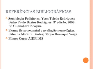REFERÊNCIAS BIBLIOGRÁFICAS
 Semiologia Pediátrica. Yvon Toledo Rodrigues;
Pedro Paulo Bastos Rodrigues. 3ª edição, 2009.
Ed Guanabara Koogan.
 Exame físico neonatal e avaliação neurológica.
Fabiana Moreira Pontes; Sérgio Henrique Veiga.
 Filmes Curso AIDPI MS
 