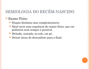 SEMIOLOGIA DO RECÉM-NASCIDO
 Exame Físico
 Etapas distintas mas complementares
 Ideal seria uma sequência de exame físico, que em
pediatria nem sempre é possível.
 Deitada, sentada, no colo, em pé.
 Deixar áreas de desconforto para o final.
 