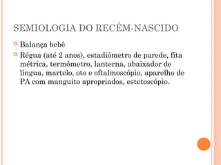 SEMIOLOGIA DO RECÉM-NASCIDO
 Balança bebê
 Régua (até 2 anos), estadiômetro de parede, fita
métrica, termômetro, lanterna, abaixador de
língua, martelo, oto e oftalmoscópio, aparelho de
PA com manguito apropriados, estetoscópio.
 