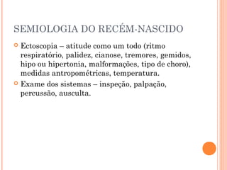 SEMIOLOGIA DO RECÉM-NASCIDO
 Ectoscopia – atitude como um todo (ritmo
respiratório, palidez, cianose, tremores, gemidos,
hipo ou hipertonia, malformações, tipo de choro),
medidas antropométricas, temperatura.
 Exame dos sistemas – inspeção, palpação,
percussão, ausculta.
 