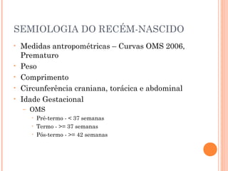 SEMIOLOGIA DO RECÉM-NASCIDO
• Medidas antropométricas – Curvas OMS 2006,
Prematuro
• Peso
• Comprimento
• Circunferência craniana, torácica e abdominal
• Idade Gestacional
– OMS
• Pré-termo - < 37 semanas
• Termo - >= 37 semanas
• Pós-termo - >= 42 semanas
 