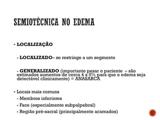 § LOCALIZAÇÃO
- LOCALIZADO– se restringe a um segmento
- GENERALIZADO (importante pesar o paciente – são
estimados aumentos de cerca 4 a 5% para que o edema seja
detectável clinicamente) = ANASARCA
§ Locais mais comuns
- Membros inferiores
- Face (especialmente subpalpebral)
- Região pré-sacral (principalmente acamados)
 