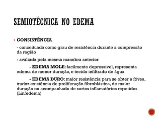 § CONSISTÊNCIA
- conceituada como grau de resistência durante a compressão
da região
- avaliada pela mesma manobra anterior
- EDEMA MOLE: facilmente depressível, representa
edema de menor duração, e tecido infiltrado de água
- EDEMA DURO: maior resistência para se obter a fóvea,
traduz existência de proliferação fibroblástica, de maior
duração ou acompanhado de surtos inflamatórios repetidos
(Linfedema)
 