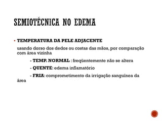 § TEMPERATURA DA PELE ADJACENTE
usando dorso dos dedos ou costas das mãos, por comparação
com área vizinha
- TEMP. NORMAL : freqüentemente não se altera
- QUENTE: edema inflamatório
- FRIA: comprometimento da irrigação sanguínea da
área
 