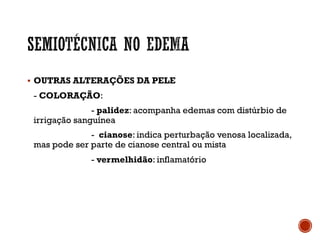 § OUTRAS ALTERAÇÕES DA PELE
- COLORAÇÃO:
- palidez: acompanha edemas com distúrbio de
irrigação sanguínea
- cianose: indica perturbação venosa localizada,
mas pode ser parte de cianose central ou mista
- vermelhidão: inflamatório
 