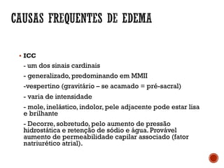 § ICC
- um dos sinais cardinais
- generalizado, predominando em MMII
-vespertino (gravitário – se acamado = pré-sacral)
- varia de intensidade
- mole, inelástico, indolor, pele adjacente pode estar lisa
e brilhante
- Decorre, sobretudo, pelo aumento de pressão
hidrostática e retenção de sódio e água. Provável
aumento de permeabilidade capilar associado (fator
natriurético atrial).
 