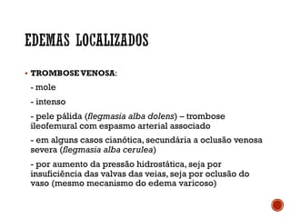§ TROMBOSE VENOSA:
- mole
- intenso
- pele pálida (flegmasia alba dolens) – trombose
ileofemural com espasmo arterial associado
- em alguns casos cianótica, secundária a oclusão venosa
severa (flegmasia alba cerulea)
- por aumento da pressão hidrostática, seja por
insuficiência das valvas das veias, seja por oclusão do
vaso (mesmo mecanismo do edema varicoso)
 