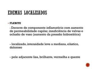 § FLEBITE
- Decorre de componente inflamatório com aumento
de permeabilidade capilar, insuficiência de valvas e
oclusão de vaso (aumento da pressão hidrostática)
- localizado, intensidade leve a mediana, elástico,
doloroso
- pele adjacente lisa, brilhante, vermelha e quente
 