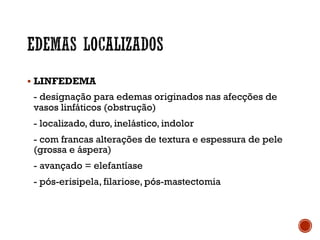 § LINFEDEMA
- designação para edemas originados nas afecções de
vasos linfáticos (obstrução)
- localizado, duro, inelástico, indolor
- com francas alterações de textura e espessura de pele
(grossa e áspera)
- avançado = elefantíase
- pós-erisipela, filariose, pós-mastectomia
 