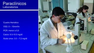 Cuadro Hemático
VSG: 0 – 10mm/hr
PCR: menor a 0,5
Calcio: 8.5-10.5 mg/dl
Ácido úrico: 3.5 – 7.2 mg/dl
Paraclínicos
Laboratorios
 