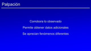 Palpación
Corrobora lo observado
Permite obtener datos adicionales
Se aprecian fenómenos diferentes
 