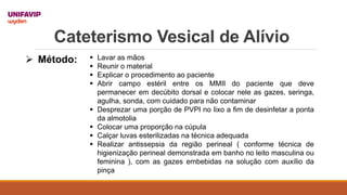 Cateterismo Vesical de Alívio
 Método:  Lavar as mãos
 Reunir o material
 Explicar o procedimento ao paciente
 Abrir campo estéril entre os MMII do paciente que deve
permanecer em decúbito dorsal e colocar nele as gazes, seringa,
agulha, sonda, com cuidado para não contaminar
 Desprezar uma porção de PVPI no lixo a fim de desinfetar a ponta
da almotolia
 Colocar uma proporção na cúpula
 Calçar luvas esterilizadas na técnica adequada
 Realizar antissepsia da região perineal ( conforme técnica de
higienização perineal demonstrada em banho no leito masculina ou
feminina ), com as gazes embebidas na solução com auxílio da
pinça
 