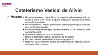 Cateterismo Vesical de Alívio
 Método:  No sexo masculino: colocar 20 ml de xylocaína gel na seringa, colocar
agulha e retirar o ar. Retirar a agulha, introduzir a xylocaína na uretra
ou umidificar o cateter.
 No sexo feminino : manter paciente em posição ginecológica, lubrificar
com a xylocaína o cateter .
 Introduzir sonda na uretra por aproximadamente 10 cm, utilizando mão
dominante estéril
 Observar o retorno da urina na aparadeira.
 Retirar e desprezar o cateter ao término da drenagem
 Recolher material, deixando local limpo e organizado
 Registrar: o procedimento, calibre do cateter utilizado, aspecto, volume
da urina e intercorrências.
 