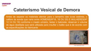 Cateterismo Vesical de Demora
Fonte: www.sanar.com.br
Antes de separar os materiais atentar para o tamanho das luvas estéreis, o
calibre da sonda que varia entre HOMENS(Nº16, 18 OU 20) E MULHERES(Nº
12,14 OU 16) conforme o meato urinário, testar o balonete, observar o volume
de água destilada que será utilizada para insuflar o balão que é de acordo com
as especificações do fabricante
 