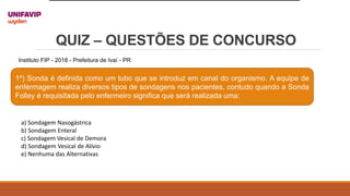 QUIZ – QUESTÕES DE CONCURSO
1º) Sonda é definida como um tubo que se introduz em canal do organismo. A equipe de
enfermagem realiza diversos tipos de sondagens nos pacientes, contudo quando a Sonda
Folley é requisitada pelo enfermeiro significa que será realizada uma:
Instituto FIP - 2018 - Prefeitura de Ivaí - PR
a) Sondagem Nasogástrica
b) Sondagem Enteral
c) Sondagem Vesical de Demora
d) Sondagem Vesical de Alívio
e) Nenhuma das Alternativas
 