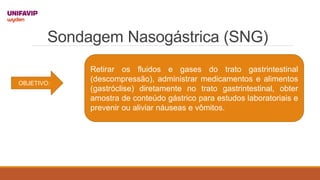 Sondagem Nasogástrica (SNG)
OBJETIVO:
Retirar os fluidos e gases do trato gastrintestinal
(descompressão), administrar medicamentos e alimentos
(gastróclise) diretamente no trato gastrintestinal, obter
amostra de conteúdo gástrico para estudos laboratoriais e
prevenir ou aliviar náuseas e vômitos.
 