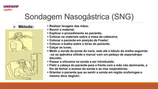 Sondagem Nasogástrica (SNG)
 Método:  Realizar lavagem das mãos;
 Reunir o material;
 Explicar o procedimento ao paciente;
 Colocar os materiais sobre a mesa de cabeceira;
 Colocar o paciente em posição de Fowler;
 Colocar a toalha sobre o tórax do paciente;
 Calçar as luvas;
 Medir a sonda da ponta do nariz, este até o lóbulo da orelha seguindo
–se ao apêndice xifóide e marcar com um pedaço de esparadrapo
discreto;
 Passar a xilocaína na sonda a ser introduzida;
 Fletir a cabeça do paciente para a frente com a mão não dominante, a
fim de fechar o acesso da sonda e as vias respiratórias;
 Orientar o paciente que ao sentir a sonda em região orofaríngea o
mesmo deve deglutir;
 