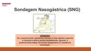 Sondagem Nasogástrica (SNG)
ATENÇÃO!
Se o paciente tossir, apresentar cianose ou ficar agitado suspenda
a manobra e retire a sonda imediatamente, aguarde e
posteriormente refaça. Se houver sangramento ou resistência,
comunique.
 