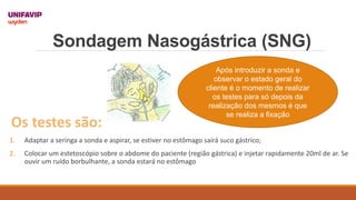 Sondagem Nasogástrica (SNG)
Após introduzir a sonda e
observar o estado geral do
cliente é o momento de realizar
os testes para só depois da
realização dos mesmos é que
se realiza a fixação
Os testes são:
1. Adaptar a seringa a sonda e aspirar, se estiver no estômago sairá suco gástrico;
2. Colocar um estetoscópio sobre o abdome do paciente (região gástrica) e injetar rapidamente 20ml de ar. Se
ouvir um ruído borbulhante, a sonda estará no estômago
 