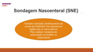 Sondagem Nasoenteral (SNE)
Também chamada cientificamente de
sonda de DobbHoff, fica inserida em
região pós ou trans pilórica.
Para realizar necessita de
autorização do familiar ou
responsável
 