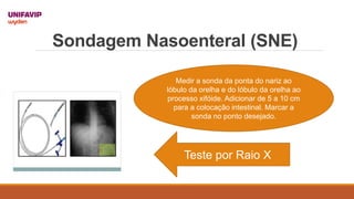 Sondagem Nasoenteral (SNE)
Medir a sonda da ponta do nariz ao
lóbulo da orelha e do lóbulo da orelha ao
processo xifóide. Adicionar de 5 a 10 cm
para a colocação intestinal. Marcar a
sonda no ponto desejado.
Teste por Raio X
 