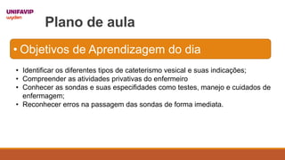 Plano de aula
• Identificar os diferentes tipos de cateterismo vesical e suas indicações;
• Compreender as atividades privativas do enfermeiro
• Conhecer as sondas e suas especifidades como testes, manejo e cuidados de
enfermagem;
• Reconhecer erros na passagem das sondas de forma imediata.
• Objetivos de Aprendizagem do dia
 