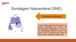 Sondagem Nasoenteral (SNE)
Alimentação por Gavagem
A dieta enteral pode ser administrada por
método intermitente ou contínuo. Na
administração intermitente o volume a
ser administrado varia em torno de 350
ml/vez, de 4 a 6 vezes ao dia. Pode ser
feita por BIC, seringa ou gotejamento.
 