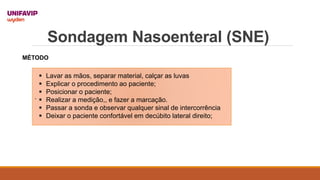 Sondagem Nasoenteral (SNE)
.
 Lavar as mãos, separar material, calçar as luvas
 Explicar o procedimento ao paciente;
 Posicionar o paciente;
 Realizar a medição,, e fazer a marcação.
 Passar a sonda e observar qualquer sinal de intercorrência
 Deixar o paciente confortável em decúbito lateral direito;
MÉTODO
 