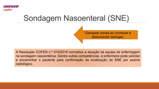 Sondagem Nasoenteral (SNE)
Clampear sonda ao conhecer e
desconectar seringas.
A Resolução COFEN n.º 619/2019 normatiza a atuação da equipe de enfermagem
na sondagem nasoentérica. Dentre outras competências, a enfermeira pode solicitar
e encaminhar o paciente para confirmação da localização da SNE por exame
radiológico.
 